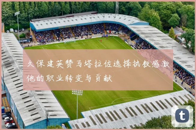 久保建英赞马塔拉佐选择执教感激他的职业转变与贡献
