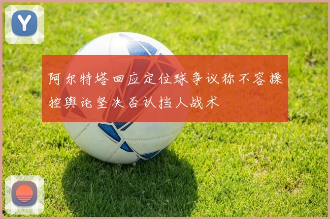 阿尔特塔回应定位球争议称不容操控舆论坚决否认挡人战术