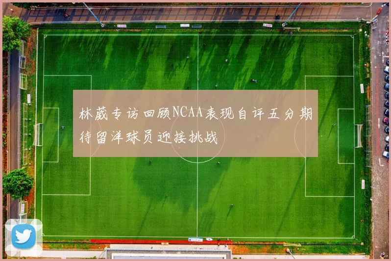林葳专访回顾NCAA表现自评五分期待留洋球员迎接挑战