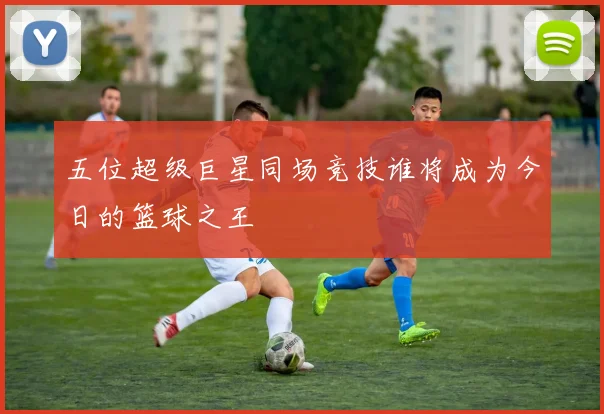 五位超级巨星同场竞技谁将成为今日的篮球之王