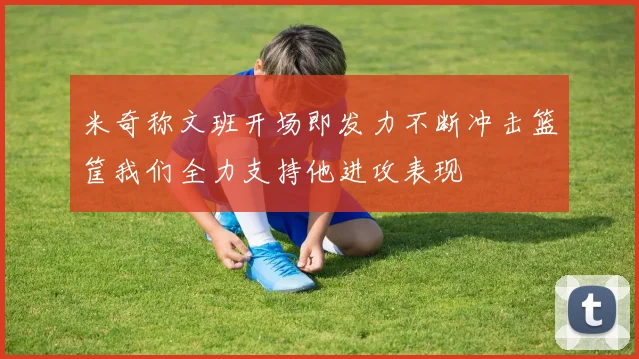 米奇称文班开场即发力不断冲击篮筐我们全力支持他进攻表现