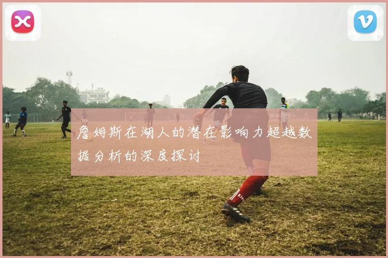 詹姆斯在湖人的潜在影响力超越数据分析的深度探讨