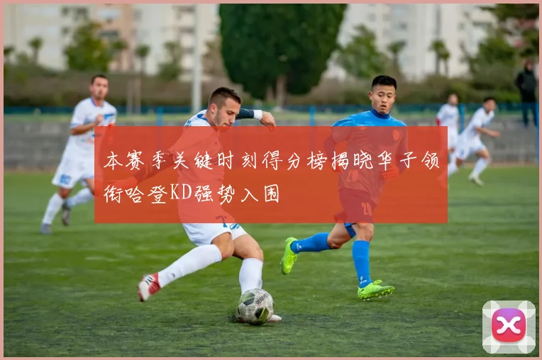 本赛季关键时刻得分榜揭晓华子领衔哈登KD强势入围