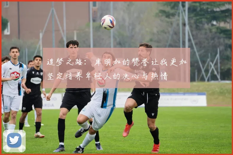 追梦之路：库明加的赞誉让我更加坚定培养年轻人的决心与热情