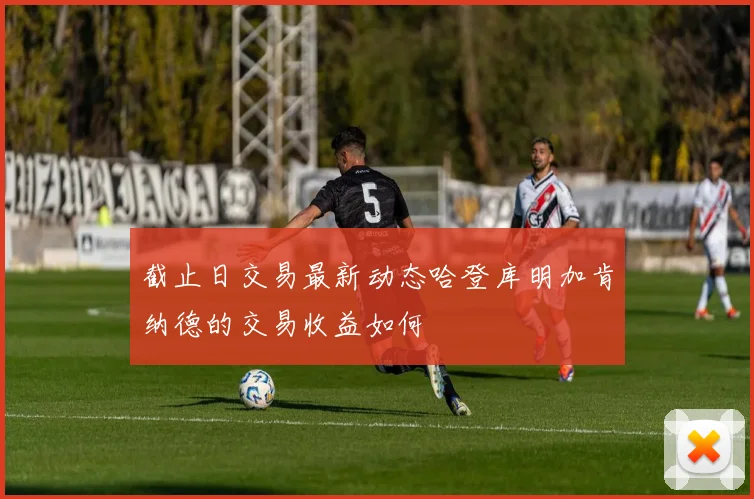 截止日交易最新动态哈登库明加肯纳德的交易收益如何