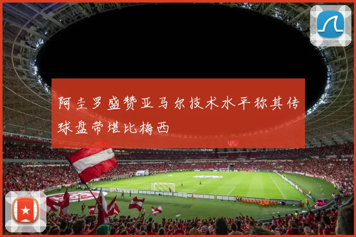 阿圭罗盛赞亚马尔技术水平称其传球盘带堪比梅西