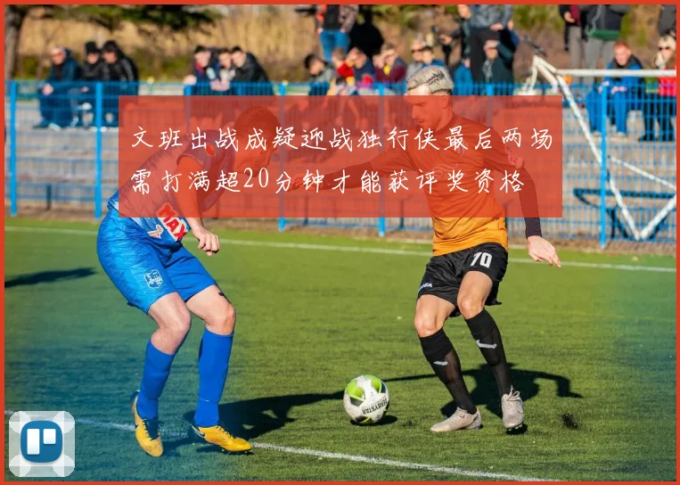 文班出战成疑迎战独行侠最后两场需打满超20分钟才能获评奖资格