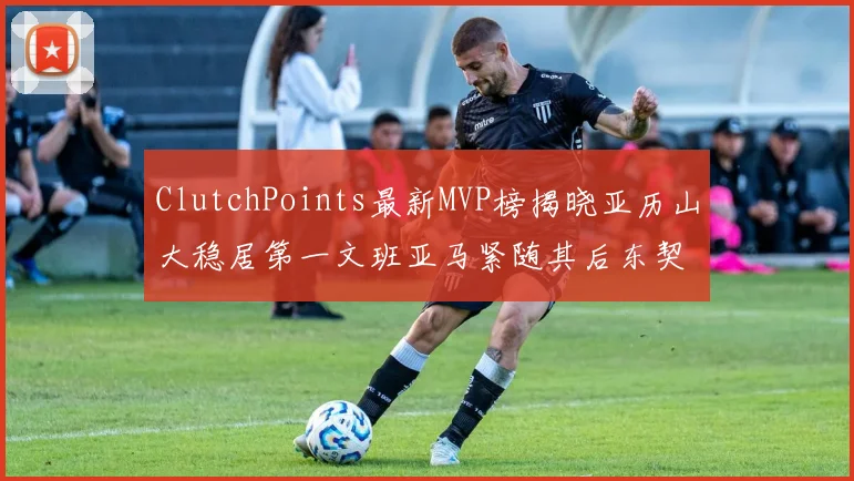 ClutchPoints最新MVP榜揭晓亚历山大稳居第一文班亚马紧随其后东契奇位列第三