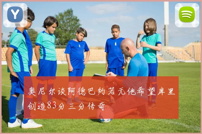 奥尼尔谈阿德巴约若无他希望库里创造83分三分传奇