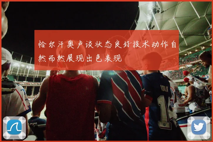 恰尔汗奥卢谈状态良好技术动作自然而然展现出色表现