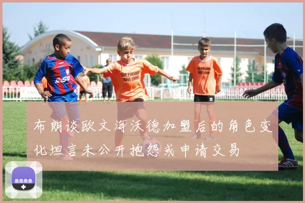 布朗谈欧文海沃德加盟后的角色变化坦言未公开抱怨或申请交易