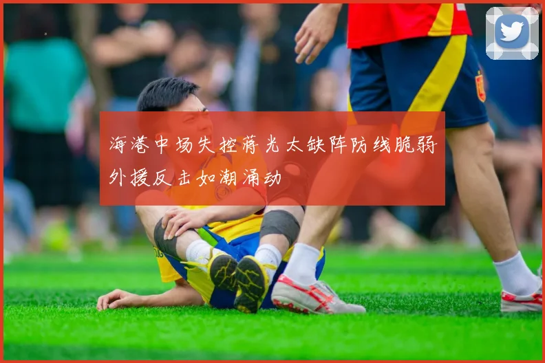 海港中场失控蒋光太缺阵防线脆弱外援反击如潮涌动