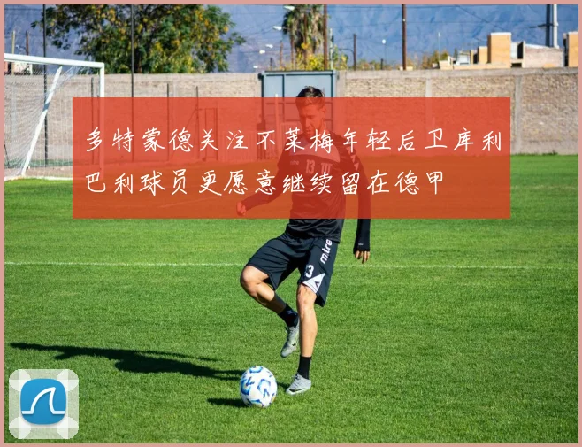 多特蒙德关注不莱梅年轻后卫库利巴利球员更愿意继续留在德甲