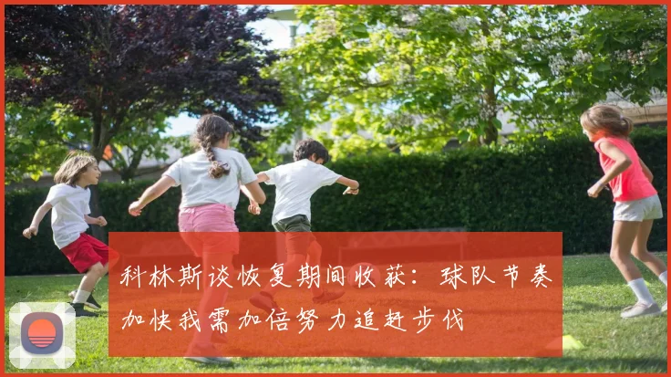 科林斯谈恢复期间收获：球队节奏加快我需加倍努力追赶步伐