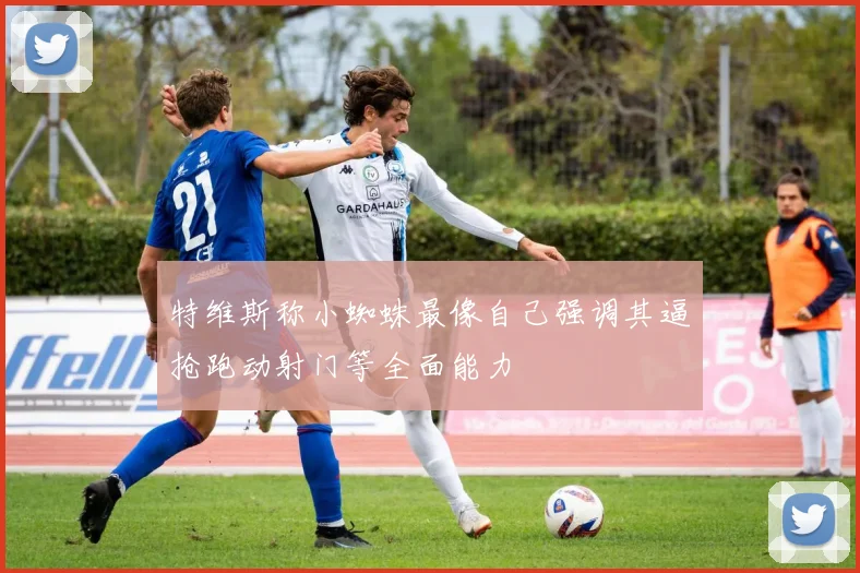 特维斯称小蜘蛛最像自己强调其逼抢跑动射门等全面能力